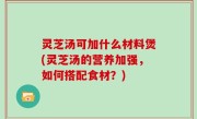 灵芝汤可加什么材料煲(灵芝汤的营养加强，如何搭配食材？)