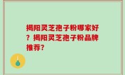 揭阳灵芝孢子粉哪家好？揭阳灵芝孢子粉品牌推荐？