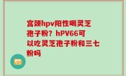 宫颈hpv阳性喝灵芝孢子粉？hPV66可以吃灵芝孢子粉和三七粉吗
