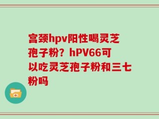 宫颈hpv阳性喝灵芝孢子粉？hPV66可以吃灵芝孢子粉和三七粉吗