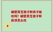 破壁灵芝孢子粉孩子能吃吗？破壁灵芝孢子粉应该怎么吃