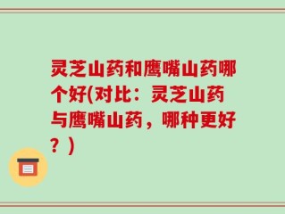 灵芝山药和鹰嘴山药哪个好(对比：灵芝山药与鹰嘴山药，哪种更好？)