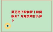 灵芝孢子粉和萝卜能同服么？九龙虫喂什么萝卜