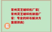 常州灵芝破碎机厂家(常州灵芝破碎机制造厂家：专业的碎石解决方案提供商)