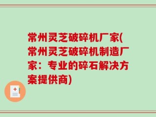 常州灵芝破碎机厂家(常州灵芝破碎机制造厂家：专业的碎石解决方案提供商)