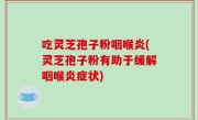 吃灵芝孢子粉咽喉炎(灵芝孢子粉有助于缓解咽喉炎症状)