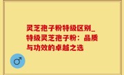 灵芝孢子粉特级区别_特级灵芝孢子粉：品质与功效的卓越之选