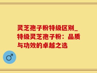 灵芝孢子粉特级区别_特级灵芝孢子粉：品质与功效的卓越之选