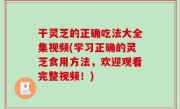 干灵芝的正确吃法大全集视频(学习正确的灵芝食用方法，欢迎观看完整视频！)