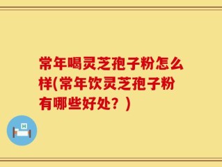 常年喝灵芝孢子粉怎么样(常年饮灵芝孢子粉有哪些好处？)
