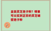 盒装灵芝孢子粉？哪里可以买到正宗的灵芝破壁孢子粉