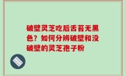 破壁灵芝吃后舌苔无黑色？如何分辨破壁和没破壁的灵芝孢子粉