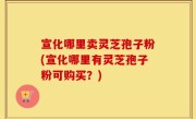 宣化哪里卖灵芝孢子粉(宣化哪里有灵芝孢子粉可购买？)
