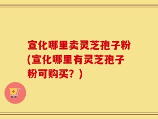 宣化哪里卖灵芝孢子粉(宣化哪里有灵芝孢子粉可购买？)