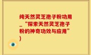 纯天然灵芝孢子粉功用_“探索天然灵芝孢子粉的神奇功效与应用”)