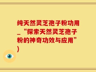 纯天然灵芝孢子粉功用_“探索天然灵芝孢子粉的神奇功效与应用”)