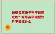 破壁灵芝孢子粉不能同吃的？吃草晶华破壁饮片不能吃什么