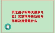 灵芝孢子粉每天最多几克？灵芝孢子粉功效与作用及用量是什么