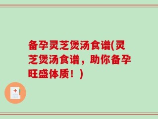 备孕灵芝煲汤食谱(灵芝煲汤食谱，助你备孕旺盛体质！)