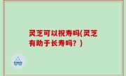 灵芝可以祝寿吗(灵芝有助于长寿吗？)