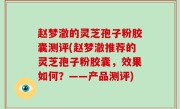赵梦澈的灵芝孢子粉胶囊测评(赵梦澈推荐的灵芝孢子粉胶囊，效果如何？——产品测评)
