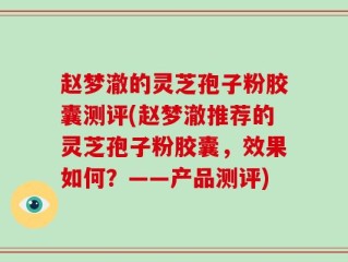 赵梦澈的灵芝孢子粉胶囊测评(赵梦澈推荐的灵芝孢子粉胶囊，效果如何？——产品测评)