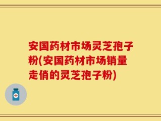 安国药材市场灵芝孢子粉(安国药材市场销量走俏的灵芝孢子粉)