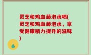 灵芝和鸡血藤泡水喝(灵芝和鸡血藤泡水，享受健康精力提升的滋味)