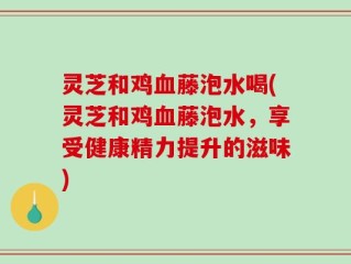 灵芝和鸡血藤泡水喝(灵芝和鸡血藤泡水，享受健康精力提升的滋味)