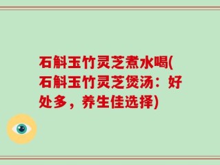 石斛玉竹灵芝煮水喝(石斛玉竹灵芝煲汤：好处多，养生佳选择)