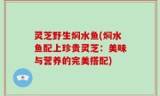 灵芝野生焖水鱼(焖水鱼配上珍贵灵芝：美味与营养的完美搭配)