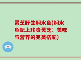 灵芝野生焖水鱼(焖水鱼配上珍贵灵芝：美味与营养的完美搭配)