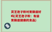 灵芝孢子粉对胃肠道好吗(灵芝孢子粉：有益胃肠道健康的食品)