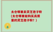 太仓哪里卖灵芝孢子粉(太仓哪里能购买高质量的灵芝孢子粉？)
