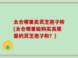 太仓哪里卖灵芝孢子粉(太仓哪里能购买高质量的灵芝孢子粉？)