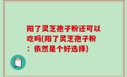 阳了灵芝孢子粉还可以吃吗(阳了灵芝孢子粉：依然是个好选择)