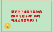 灵芝孢子油是不是智商税(灵芝孢子油：真的有用还是智商税？)