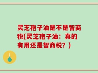 灵芝孢子油是不是智商税(灵芝孢子油：真的有用还是智商税？)