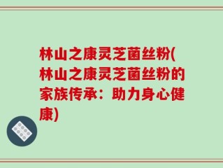 林山之康灵芝菌丝粉(林山之康灵芝菌丝粉的家族传承：助力身心健康)