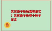 灵芝孢子粉胶囊哪里买？灵芝孢子粉哪个牌子正宗