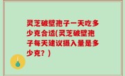 灵芝破壁孢子一天吃多少克合适(灵芝破壁孢子每天建议摄入量是多少克？)