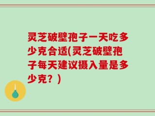 灵芝破壁孢子一天吃多少克合适(灵芝破壁孢子每天建议摄入量是多少克？)
