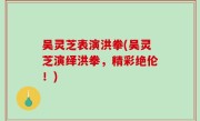 吴灵芝表演洪拳(吴灵芝演绎洪拳，精彩绝伦！)