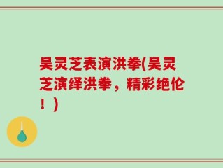 吴灵芝表演洪拳(吴灵芝演绎洪拳，精彩绝伦！)