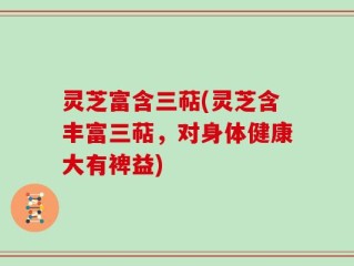 灵芝富含三萜(灵芝含丰富三萜，对身体健康大有裨益)
