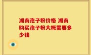 湖南孢子粉价格 湖南购买孢子粉大概需要多少钱