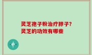 灵芝孢子粉治疗脖子？灵芝的功效有哪些