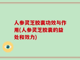 人参灵芝胶囊功效与作用(人参灵芝胶囊的益处和效力)
