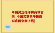 中国灵芝孢子粉商城官网_中国灵芝孢子粉商城官网全新上线)