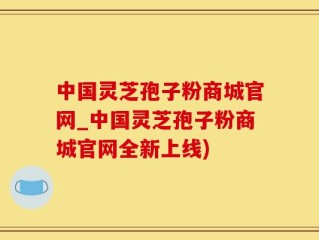 中国灵芝孢子粉商城官网_中国灵芝孢子粉商城官网全新上线)